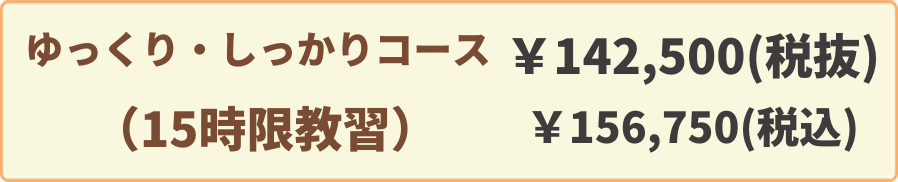 ゆっくり・しっかりコース(15時限教習)￥142,500(税抜)￥156,750(税込)