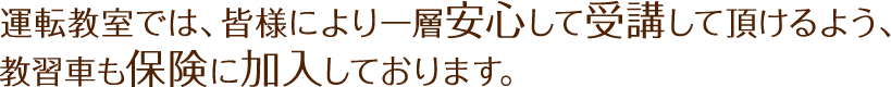 運転教室では、皆様により一層安心して受講して頂けるよう、教習車も保険に加入しております。